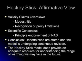Hockey Stick: Affirmative View Validity Claims Overblown - Modest title - Recognition of proxy limitations Scientific Consensus - Principle endorsement of NAS Conclusion:  Uncertainties are stated and the model is undergoing continuous revision.  The Hockey Stick model does provide an adequate resource for understanding the range of warming we may face in the future. 