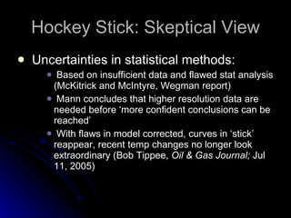Hockey Stick: Skeptical View Uncertainties in statistical methods: Based on insufficient data and flawed stat analysis (McKitrick and McIntyre, Wegman report) Mann concludes that higher resolution data are needed before ‘more confident conclusions can be reached’ With flaws in model corrected, curves in ‘stick’ reappear, recent temp changes no longer look extraordinary (Bob Tippee,  Oil & Gas Journal;  Jul 11, 2005) 