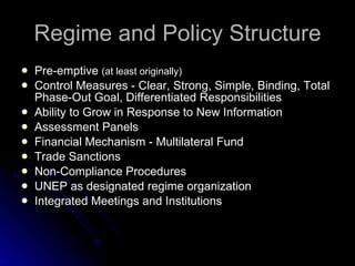 Regime and Policy Structure Pre-emptive  (at least originally) Control Measures - Clear, Strong, Simple, Binding, Total Phase-Out Goal, Differentiated Responsibilities Ability to Grow in Response to New Information Assessment Panels Financial Mechanism - Multilateral Fund Trade Sanctions Non-Compliance Procedures UNEP as designated regime organization Integrated Meetings and Institutions 