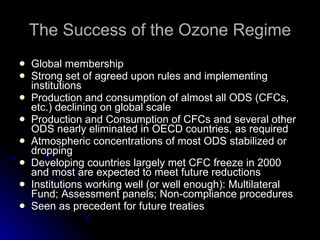 The Success of the Ozone Regime Global membership Strong set of agreed upon rules and implementing institutions Production and consumption of almost all ODS (CFCs, etc.) declining on global scale Production and Consumption of CFCs and several other ODS nearly eliminated in OECD countries, as required Atmospheric concentrations of most ODS stabilized or dropping Developing countries largely met CFC freeze in 2000 and most are expected to meet future reductions Institutions working well (or well enough): Multilateral Fund; Assessment panels; Non-compliance procedures Seen as precedent for future treaties 