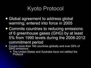 Kyoto Protocol Global agreement to address global warming; entered into force in 2005 Commits countries to reducing emissions of 6 greenhouse gases (GHG) by at least 5% from 1990 levels during the 2008-2012 commitment period Covers more than 160 countries globally and over 55% of GHG emissions The United States and Australia have not ratified the Protocol 