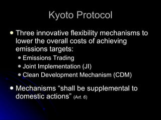 Kyoto Protocol Three innovative flexibility mechanisms to lower the overall costs of achieving emissions targets: Emissions Trading Joint Implementation (JI) Clean Development Mechanism (CDM) Mechanisms “shall be supplemental to domestic actions”  (A rt. 6 ) 
