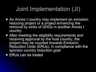Joint Implementation (JI) An Annex I country may implement an emission reducing project or a project enhancing the removal by sinks of GHGs in another Annex I country After meeting the eligibility requirements and receiving approval by the host country, the project may be counted towards   Emission Reduction Units (ERUs), in compliance with the sponsor country reduction goal ERUs can be traded 