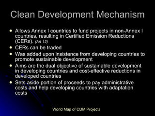 Clean Development Mechanism Allows Annex I countries to fund projects in non-Annex I countries, resulting in Certified Emission Reductions (CERs).  (Art 12) CERs can be traded Was added upon insistence from developing countries to promote sustainable development Aims   are the dual objective of sustainable development in developing countries and cost-effective reductions in developed countries Sets aside portion of proceeds to pay administrative costs and help developing countries with adaptation costs World Map of CDM Projects 