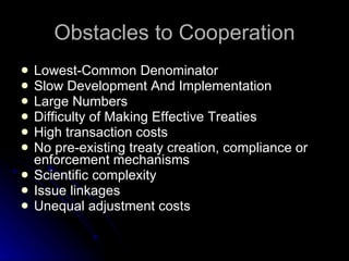 Obstacles to Cooperation Lowest-Common Denominator Slow Development And Implementation Large Numbers Difficulty of Making Effective Treaties  High transaction costs No pre-existing treaty creation, compliance or enforcement mechanisms Scientific complexity Issue linkages Unequal adjustment costs 