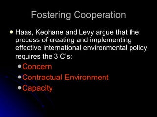 Fostering Cooperation Haas, Keohane and Levy argue that the process of creating and implementing effective international environmental policy requires the 3 C’s:   Concern Contractual Environment Capacity 