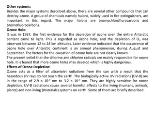 Other systems:
Besides the major systems described above, there are several other compounds that can
destroy ozone. A group of chemicals namely halons, widely used in fire extinguishers, are
important in this regard. The major halons are bromochloroflurocarbons and
bromofluorocarbons.
Ozone Hole:
It was in 1987, the first evidence for the depletion of ozone over the entire Antarctic
content came to light. This is regarded as ozone hole, and the depletion of O3 was
observed between 12 to 24 km altitudes. Later evidence indicated that the occurrence of
ozone hole over Antarctic continent is an annual phenomenon, during August and
September. The factors for the causation of ozone hole are not clearly known.
The present belief that the chlorine and chlorine radicals are mainly responsible for ozone
hole. It is feared that more ozone holes may develop which is highly dangerous.
Effects of Ozone Depletion:
Ozone acts as a filter of ultraviolet radiations from the sun with a result that the
hazardous UV rays do not reach the earth. The biologically active UV radiations (UV-B) are
in the range of 2.9 × 10-7 nm to 3.2 × 10-7 nm. They are highly sensitive for ozone
depletion. UV-B radiations cause several harmful effects to the living (humans, animals,
plants) and non-living (materials) systems on earth. Some of them are briefly described.
 