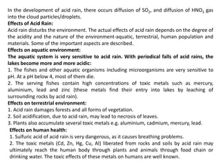 In the development of acid rain, there occurs diffusion of SO2, and diffusion of HNO3 gas
into the cloud particles/droplets.
Effects of Acid Rain:
Acid rain disturbs the environment. The actual effects of acid rain depends on the degree of
the acidity and the nature of the environment-aquatic, terrestrial, human population and
materials. Some of the important aspects are described.
Effects on aquatic environment:
The aquatic system is very sensitive to acid rain. With periodical falls of acid rains, the
lakes become more and more acidic:
1. The fishes and other aquatic organisms including microorganisms are very sensitive to
pH. At a pH below 4, most of them die.
2. The serving fishes contain high concentrations of toxic metals such as mercury,
aluminium, lead and zinc (these metals find their entry into lakes by leaching of
surrounding rocks by acid rain).
Effects on terrestrial environment:
1. Acid rain damages forests and all forms of vegetation.
2. Soil acidification, due to acid rain, may lead to necrosis of leaves.
3. Plants also accumulate several toxic metals e.g. aluminium, cadmium, mercury, lead.
Effects on human health:
1. Sulfuric acid of acid rain is very dangerous, as it causes breathing problems.
2. The toxic metals (Cd, Zn, Hg, Cu, Al) liberated from rocks and soils by acid rain may
ultimately reach the human body through plants and animals through food chain or
drinking water. The toxic effects of these metals on humans are well known.
 