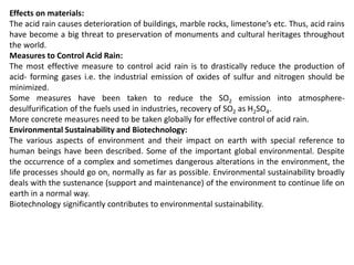 Effects on materials:
The acid rain causes deterioration of buildings, marble rocks, limestone’s etc. Thus, acid rains
have become a big threat to preservation of monuments and cultural heritages throughout
the world.
Measures to Control Acid Rain:
The most effective measure to control acid rain is to drastically reduce the production of
acid- forming gases i.e. the industrial emission of oxides of sulfur and nitrogen should be
minimized.
Some measures have been taken to reduce the SO2 emission into atmosphere-
desulfurification of the fuels used in industries, recovery of SO2 as H2SO4.
More concrete measures need to be taken globally for effective control of acid rain.
Environmental Sustainability and Biotechnology:
The various aspects of environment and their impact on earth with special reference to
human beings have been described. Some of the important global environmental. Despite
the occurrence of a complex and sometimes dangerous alterations in the environment, the
life processes should go on, normally as far as possible. Environmental sustainability broadly
deals with the sustenance (support and maintenance) of the environment to continue life on
earth in a normal way.
Biotechnology significantly contributes to environmental sustainability.
 