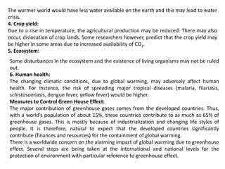The warmer world would have less water available on the earth and this may lead to water
crisis.
4. Crop yield:
Due to a rise in temperature, the agricultural production may be reduced. There may also
occur, dislocation of crop lands. Some researchers however, predict that the crop yield may
be higher in some areas due to increased availability of CO2.
5. Ecosystem:
Some disturbances in the ecosystem and the existence of living organisms may not be ruled
out.
6. Human health:
The changing climatic conditions, due to global warming, may adversely affect human
health. For instance, the risk of spreading major tropical diseases (malaria, filariasis,
schistosomiasis, dengue fever, yellow fever) would be higher.
Measures to Control Green House Effect:
The major contribution of greenhouse gases comes from the developed countries. Thus,
with a world’s population of about 15%, these countries contribute to as much as 65% of
greenhouse gases. This is mostly because of industrialization and changing life styles of
people. It is therefore, natural to expect that the developed countries significantly
contribute (finances and resources) for the containment of global warming.
There is a worldwide concern on the alarming impact of global warming due to greenhouse
effect. Several steps are being taken at the international and national levels for the
protection of environment with particular reference to greenhouse effect.
 