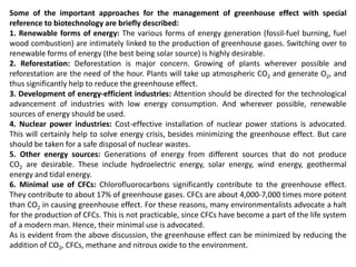 Some of the important approaches for the management of greenhouse effect with special
reference to biotechnology are briefly described:
1. Renewable forms of energy: The various forms of energy generation (fossil-fuel burning, fuel
wood combustion) are intimately linked to the production of greenhouse gases. Switching over to
renewable forms of energy (the best being solar source) is highly desirable.
2. Reforestation: Deforestation is major concern. Growing of plants wherever possible and
reforestation are the need of the hour. Plants will take up atmospheric CO2 and generate O2, and
thus significantly help to reduce the greenhouse effect.
3. Development of energy-efficient industries: Attention should be directed for the technological
advancement of industries with low energy consumption. And wherever possible, renewable
sources of energy should be used.
4. Nuclear power industries: Cost-effective installation of nuclear power stations is advocated.
This will certainly help to solve energy crisis, besides minimizing the greenhouse effect. But care
should be taken for a safe disposal of nuclear wastes.
5. Other energy sources: Generations of energy from different sources that do not produce
CO2 are desirable. These include hydroelectric energy, solar energy, wind energy, geothermal
energy and tidal energy.
6. Minimal use of CFCs: Chlorofluorocarbons significantly contribute to the greenhouse effect.
They contribute to about 17% of greenhouse gases. CFCs are about 4,000-7,000 times more potent
than CO2 in causing greenhouse effect. For these reasons, many environmentalists advocate a halt
for the production of CFCs. This is not practicable, since CFCs have become a part of the life system
of a modern man. Hence, their minimal use is advocated.
As is evident from the above discussion, the greenhouse effect can be minimized by reducing the
addition of CO2, CFCs, methane and nitrous oxide to the environment.
 