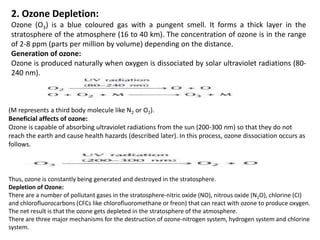 2. Ozone Depletion:
Ozone (O3) is a blue coloured gas with a pungent smell. It forms a thick layer in the
stratosphere of the atmosphere (16 to 40 km). The concentration of ozone is in the range
of 2-8 ppm (parts per million by volume) depending on the distance.
Generation of ozone:
Ozone is produced naturally when oxygen is dissociated by solar ultraviolet radiations (80-
240 nm).
(M represents a third body molecule like N2 or O2).
Beneficial affects of ozone:
Ozone is capable of absorbing ultraviolet radiations from the sun (200-300 nm) so that they do not
reach the earth and cause health hazards (described later). In this process, ozone dissociation occurs as
follows.
Thus, ozone is constantly being generated and destroyed in the stratosphere.
Depletion of Ozone:
There are a number of pollutant gases in the stratosphere-nitric oxide (NO), nitrous oxide (N2O), chlorine (CI)
and chlorofluorocarbons (CFCs like chlorofluoromethane or freon) that can react with ozone to produce oxygen.
The net result is that the ozone gets depleted in the stratosphere of the atmosphere.
There are three major mechanisms for the destruction of ozone-nitrogen system, hydrogen system and chlorine
system.
 