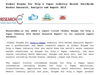 Global Enzyme for Pulp  &  Paper  Industry Recent  Worldwide
Market Research, Analysis and Report 2015
ResearchMoz.us has added a report titled “Global Enzyme for Pulp &
Paper Industry 2014 Market Research Report” to its research report
database.
'Global Enzyme for Pulp & Paper Industry 2014 Market Research Report'
was a professional and depth research report on Global Enzyme for
Pulp & Paper industry that you would know the world's major regional
market   conditions   of   Enzyme   for   Pulp   &   Paper   industry,   the   main
region including North American, Europe and Asia etc, and the main
country including United States ,Germany ,Japan and China etc.
The   report   firstly   introduced   Enzyme   for   Pulp   &   Paper   basic
information   including   Enzyme   for   Pulp   &   Paper   definition,
classification,   application   and   industry   chain   overview;   Exercise
Wheels   industry   policy   and   plan,   Enzyme   for   Pulp   &   Paper   product
 