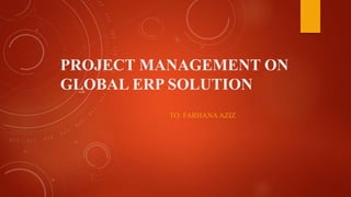 PROJECT MANAGEMENT ON
GLOBAL ERP SOLUTION
TO: FARHANAAZIZ
 