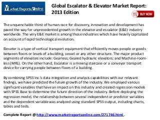 Global Escalator & Elevator Market Report:
2013 Edition
The unquenchable thirst of human race for discovery, innovation and development has
paved the way for unprecedented growth in the elevator and escalator (E&E) industry
worldwide. The very E&E market is among those industries which have heavily capitalized
on account of rapid technological evolution.
Elevator is a type of vertical transport equipment that efficiently moves people or goods
between floors or levels of a building, vessel or any other structure. The major product
segments of elevators include: Gearless; Geared hydraulic elevators; and Machine-roomless (MRL). On the other hand, Escalator is a moving staircase or a conveyor transport
device for carrying people between floors of a building.
By combining SPSS Inc.’s data integration and analysis capabilities with our relevant
findings, we have predicted the future growth of the industry. We employed various
significant variables that have an impact on this industry and created regression models
with SPSS Base to determine the future direction of the industry. Before deploying the
regression model, the relationship between several independent or predictor variables
and the dependent variable was analyzed using standard SPSS output, including charts,
tables and tests.

Complete Report @ http://www.marketreportsonline.com/271746.html .

 