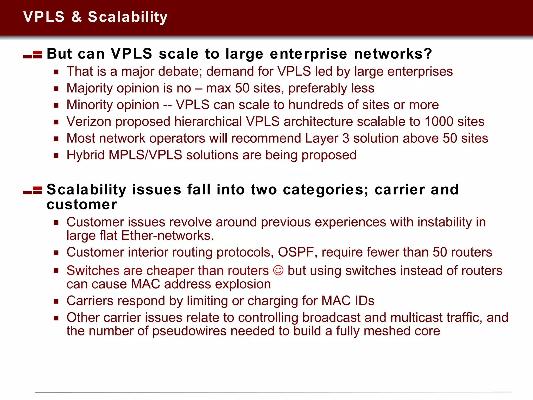 VPLS & Scalability But can VPLS scale to large enterprise networks? That is a major debate; demand for VPLS led by large enterprises Majority opinion is no – max 50 sites, preferably less Minority opinion -- VPLS can scale to hundreds of sites or more Verizon proposed hierarchical VPLS architecture scalable to 1000 sites Most network operators will recommend Layer 3 solution above 50 sites Hybrid MPLS/VPLS solutions are being proposed Scalability issues fall into two categories; carrier and customer Customer issues revolve around previous experiences with instability in large flat Ether-networks. Customer interior routing protocols, OSPF, require fewer than 50 routers Switches are cheaper than routers     but using switches instead of routers can cause MAC address explosion  Carriers respond by limiting or charging for MAC IDs Other carrier issues relate to controlling broadcast and multicast traffic, and the number of pseudowires needed to build a fully meshed core 