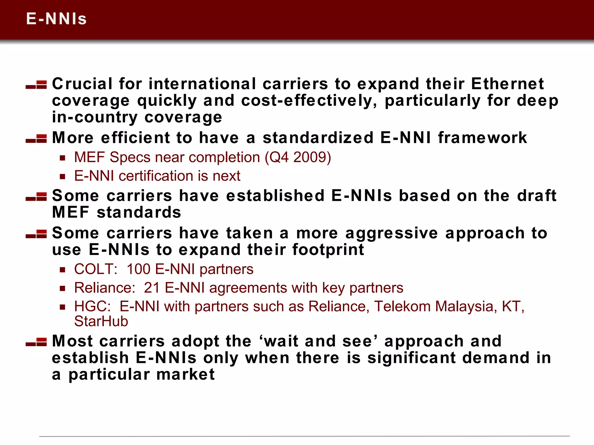 E-NNIs Crucial for international carriers to expand their Ethernet coverage quickly and cost-effectively, particularly for deep in-country coverage More efficient to have a standardized E-NNI framework  MEF Specs near completion (Q4 2009) E-NNI certification is next  Some carriers have established E-NNIs based on the draft MEF standards  Some carriers have taken a more aggressive approach to use E-NNIs to expand their footprint COLT:  100 E-NNI partners Reliance:  21 E-NNI agreements with key partners HGC:  E-NNI with partners such as Reliance, Telekom Malaysia, KT, StarHub Most carriers adopt the ‘wait and see’ approach and establish E-NNIs only when there is significant demand in a particular market  
