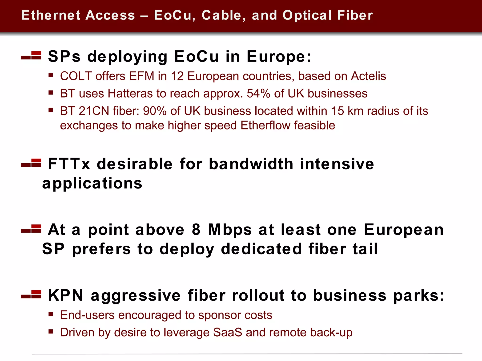 Ethernet Access – EoCu, Cable, and Optical Fiber SPs deploying EoCu in Europe:  COLT offers EFM in 12 European countries, based on Actelis BT uses Hatteras to reach approx. 54% of UK businesses  BT 21CN fiber: 90% of UK business located within 15 km radius of its exchanges to make higher speed Etherflow feasible FTTx desirable for bandwidth intensive applications At a point above 8 Mbps at least one European SP prefers to deploy dedicated fiber tail KPN aggressive fiber rollout to business parks:  End-users encouraged to sponsor costs Driven by desire to leverage SaaS and remote back-up 