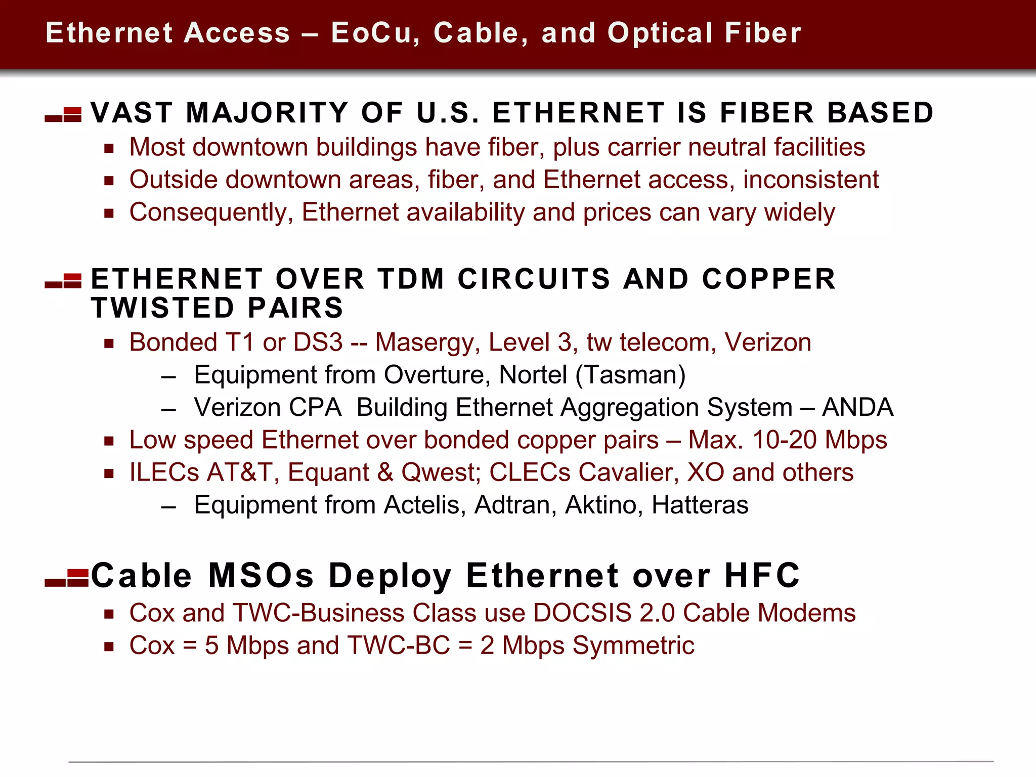 Ethernet Access – EoCu, Cable, and Optical Fiber VAST MAJORITY OF U.S. ETHERNET IS FIBER BASED Most downtown buildings have fiber, plus carrier neutral facilities  Outside downtown areas, fiber, and Ethernet access, inconsistent Consequently, Ethernet availability and prices can vary widely ETHERNET OVER TDM CIRCUITS AND COPPER TWISTED PAIRS Bonded T1 or DS3 -- Masergy, Level 3, tw telecom, Verizon  Equipment from Overture, Nortel (Tasman)  Verizon CPA  Building Ethernet Aggregation System – ANDA Low speed Ethernet over bonded copper pairs – Max. 10-20 Mbps ILECs AT&T, Equant & Qwest; CLECs Cavalier, XO and others Equipment from Actelis, Adtran, Aktino, Hatteras  Cable MSOs Deploy Ethernet over HFC Cox and TWC-Business Class use DOCSIS 2.0 Cable Modems Cox = 5 Mbps and TWC-BC = 2 Mbps Symmetric 