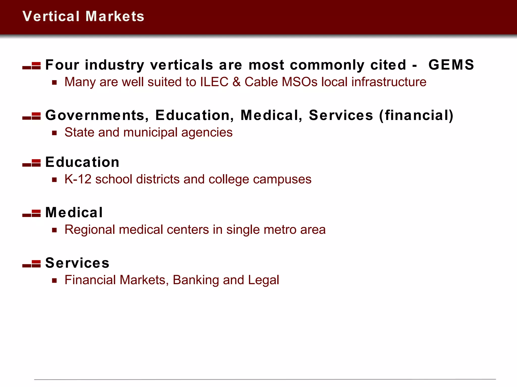 Vertical Markets Four industry verticals are most commonly cited -  GEMS Many are well suited to ILEC & Cable MSOs local infrastructure Governments, Education, Medical, Services (financial) State and municipal agencies Education K-12 school districts and college campuses Medical Regional medical centers in single metro area Services  Financial Markets, Banking and Legal 
