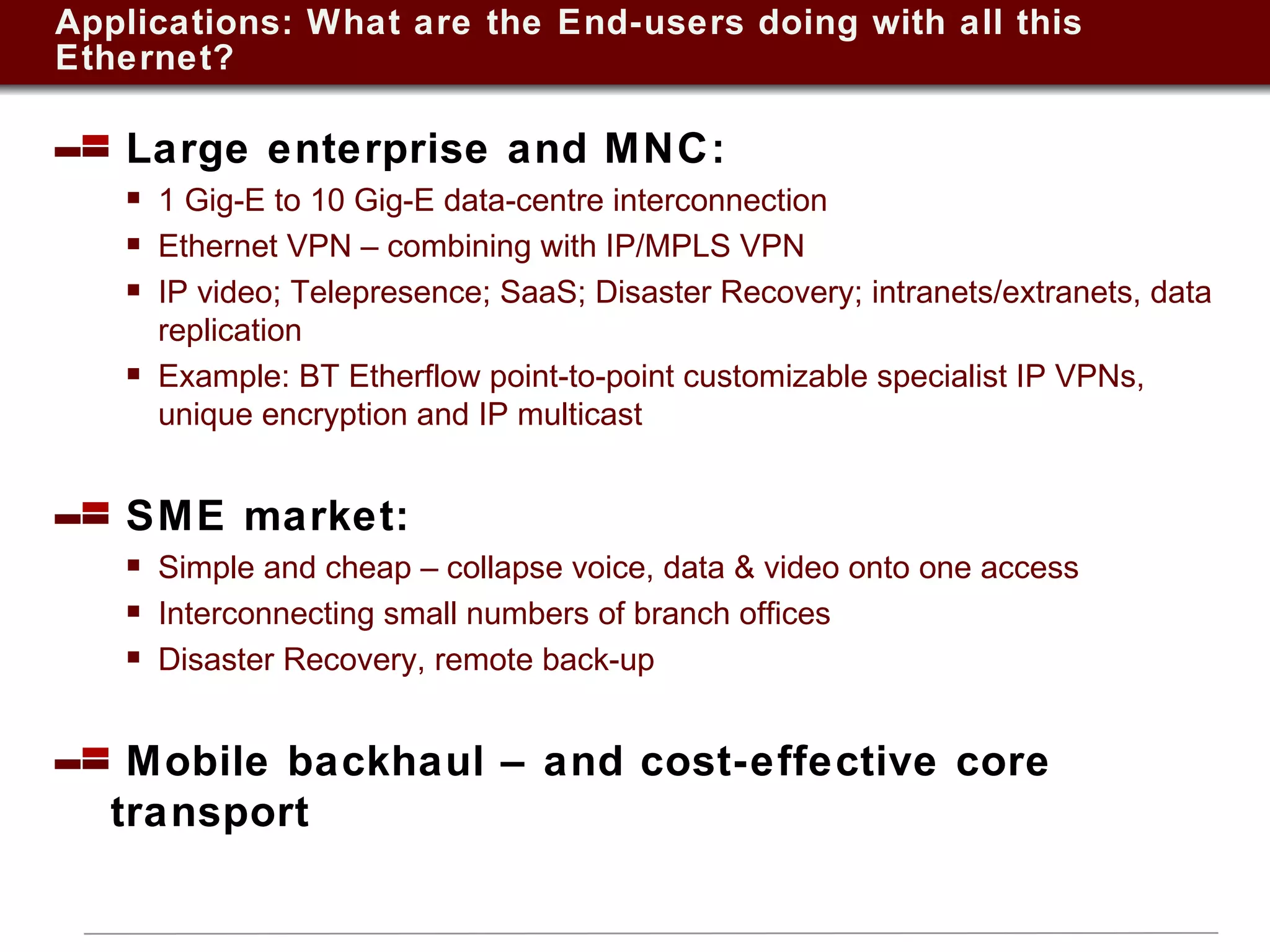 Applications: What are the End-users doing with all this Ethernet? Large enterprise and MNC:  1 Gig-E to 10 Gig-E data-centre interconnection Ethernet VPN – combining with IP/MPLS VPN IP video; Telepresence; SaaS; Disaster Recovery; intranets/extranets, data replication  Example: BT Etherflow point-to-point customizable specialist IP VPNs, unique encryption and IP multicast  SME market:  Simple and cheap – collapse voice, data & video onto one access Interconnecting small numbers of branch offices Disaster Recovery, remote back-up Mobile backhaul – and cost-effective core transport 