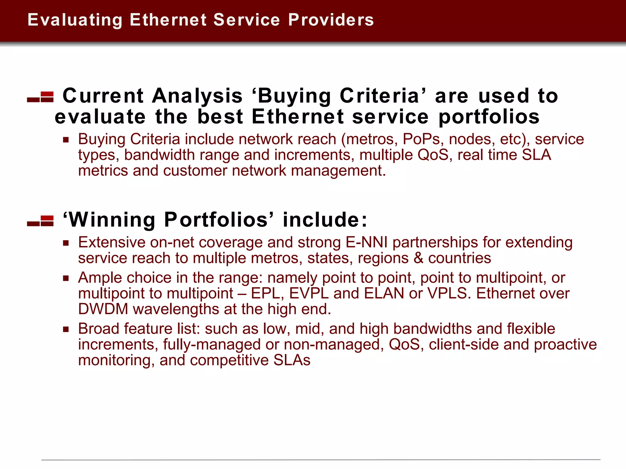 Evaluating Ethernet Service Providers Current Analysis ‘Buying Criteria’ are used to evaluate the best Ethernet service portfolios Buying Criteria include network reach (metros, PoPs, nodes, etc), service types, bandwidth range and increments, multiple QoS, real time SLA metrics and customer network management.  ‘ Winning Portfolios’ include: Extensive on-net coverage and strong E-NNI partnerships for extending service reach to multiple metros, states, regions & countries Ample choice in the range: namely point to point, point to multipoint, or multipoint to multipoint – EPL, EVPL and ELAN or VPLS. Ethernet over DWDM wavelengths at the high end. Broad feature list: such as low, mid, and high bandwidths and flexible increments, fully-managed or non-managed, QoS, client-side and proactive monitoring, and competitive SLAs 