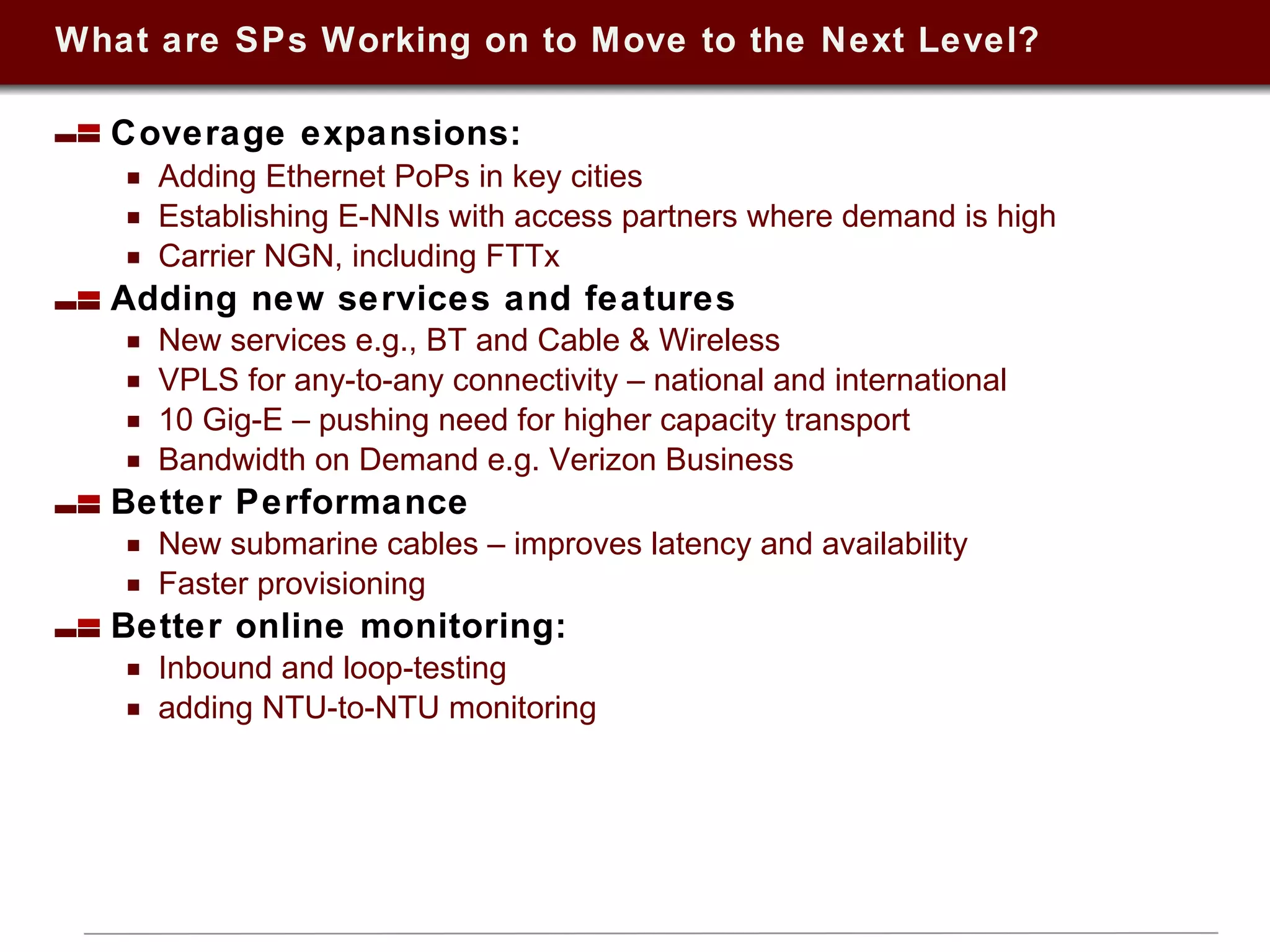 What are SPs Working on to Move to the Next Level? Coverage expansions:  Adding Ethernet PoPs in key cities  Establishing E-NNIs with access partners where demand is high Carrier NGN, including FTTx  Adding new services and features  New services e.g., BT and Cable & Wireless VPLS for any-to-any connectivity – national and international 10 Gig-E – pushing need for higher capacity transport Bandwidth on Demand e.g. Verizon Business Better Performance New submarine cables – improves latency and availability Faster provisioning Better online monitoring:  Inbound and loop-testing adding NTU-to-NTU monitoring 