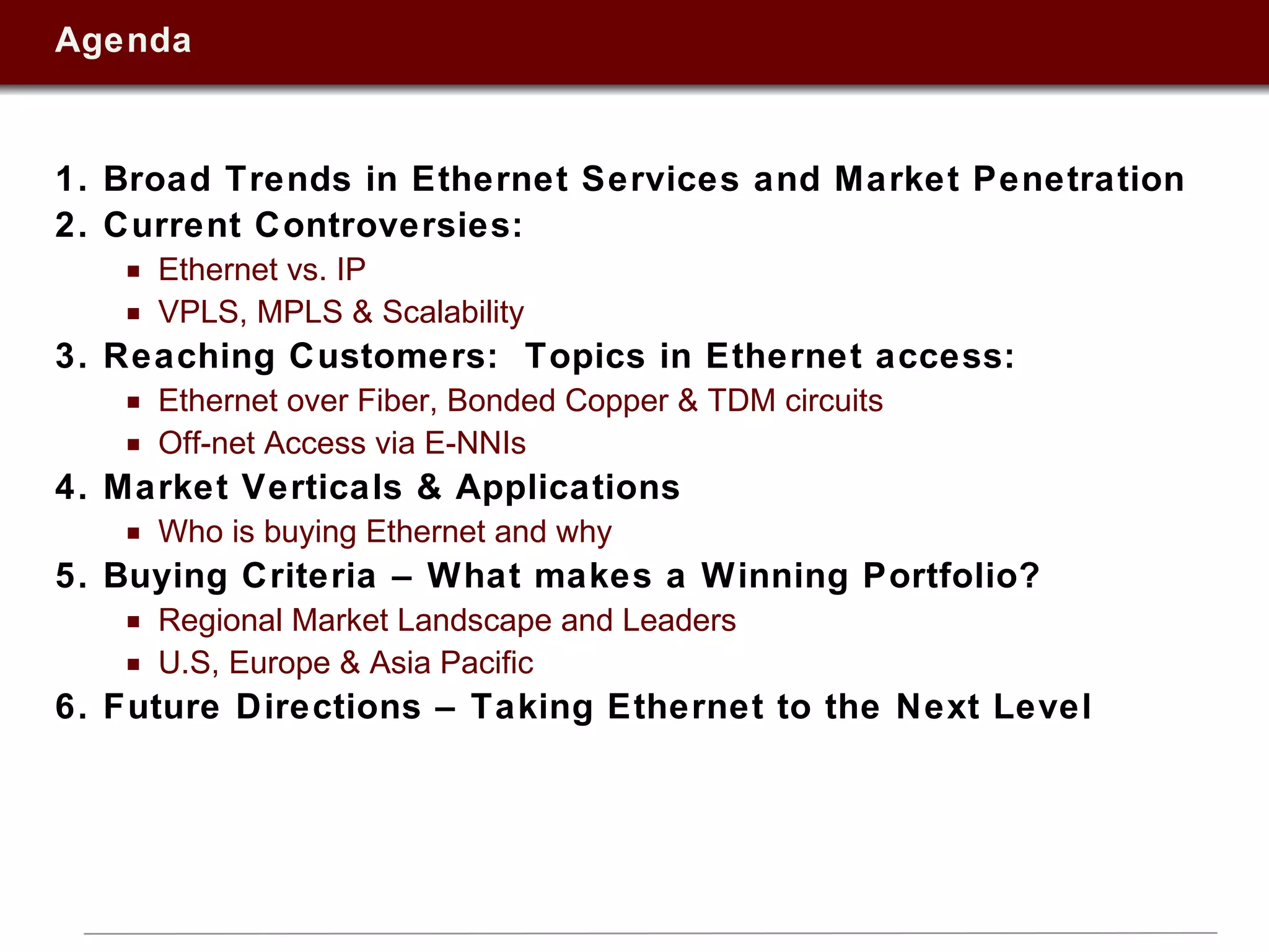 Agenda 1. Broad Trends in Ethernet Services and Market Penetration 2. Current Controversies:  Ethernet vs. IP VPLS, MPLS & Scalability 3. Reaching Customers:  Topics in Ethernet access:  Ethernet over Fiber, Bonded Copper & TDM circuits Off-net Access via E-NNIs 4. Market Verticals & Applications Who is buying Ethernet and why 5. Buying Criteria – What makes a Winning Portfolio? Regional Market Landscape and Leaders U.S, Europe & Asia Pacific 6. Future Directions – Taking Ethernet to the Next Level 