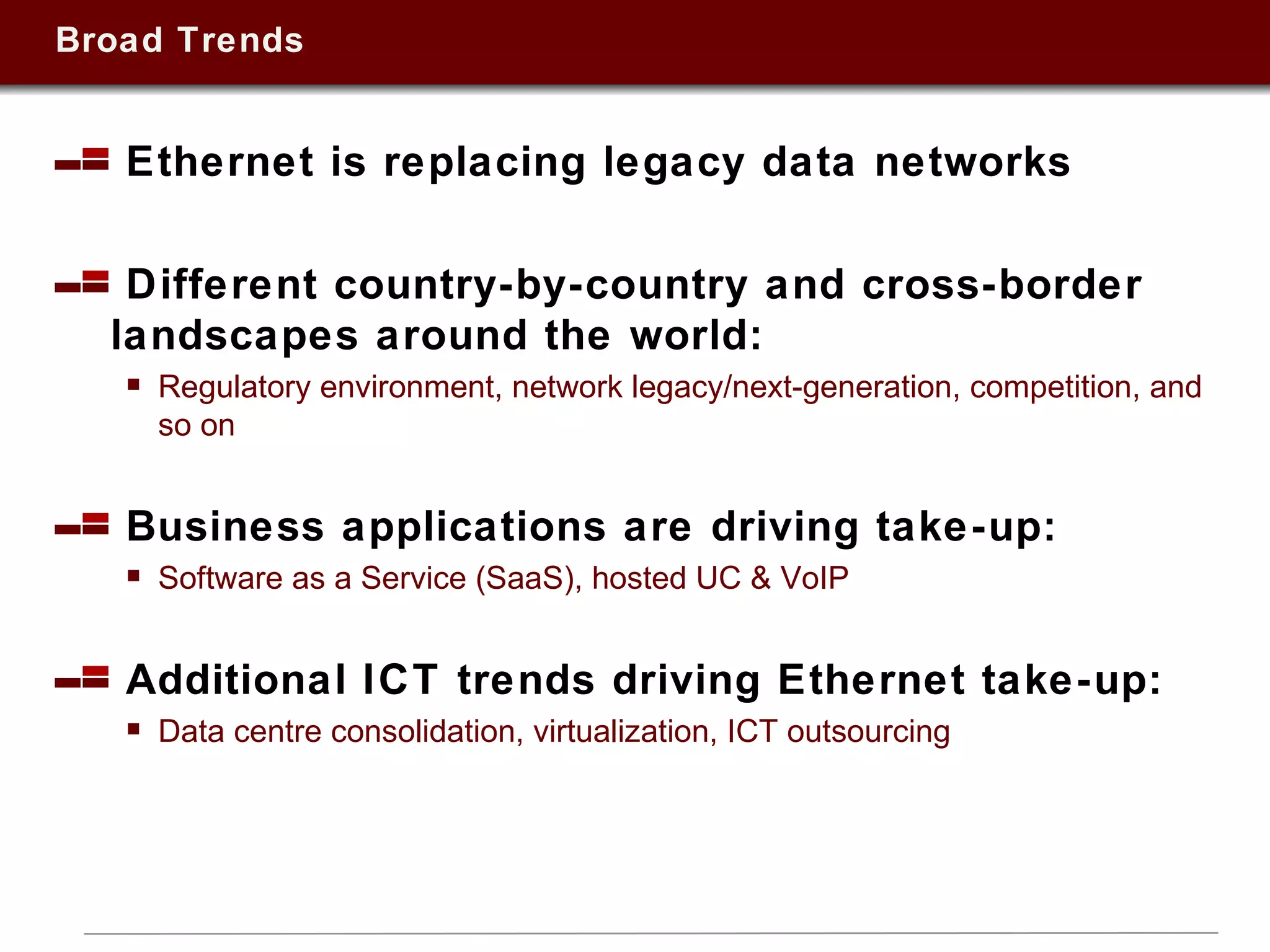 Broad Trends Ethernet is replacing legacy data networks Different country-by-country and cross-border landscapes around the world:  Regulatory environment, network legacy/next-generation, competition, and so on Business applications are driving take-up: Software as a Service (SaaS), hosted UC & VoIP Additional ICT trends driving Ethernet take-up:  Data centre consolidation, virtualization, ICT outsourcing  