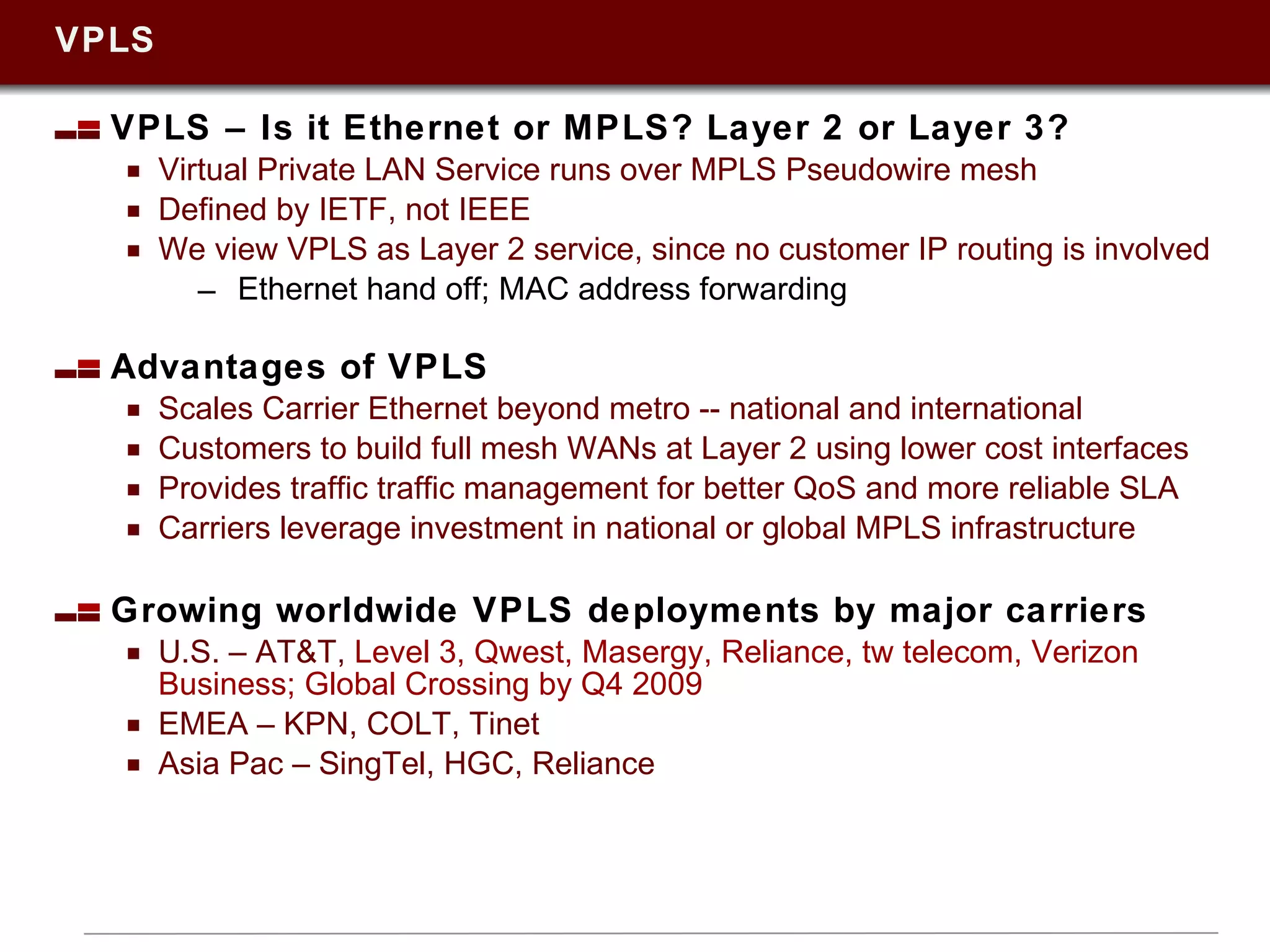VPLS VPLS – Is it Ethernet or MPLS? Layer 2 or Layer 3? Virtual Private LAN Service runs over MPLS Pseudowire mesh Defined by IETF, not IEEE We view VPLS as Layer 2 service, since no customer IP routing is involved Ethernet hand off; MAC address forwarding Advantages of VPLS Scales Carrier Ethernet beyond metro -- national and international Customers to build full mesh WANs at Layer 2 using lower cost interfaces Provides traffic traffic management for better QoS and more reliable SLA Carriers leverage investment in national or global MPLS infrastructure Growing worldwide VPLS deployments by major carriers U.S. – AT&T,  Level 3, Qwest, Masergy, Reliance, tw telecom, Verizon Business; Global Crossing by Q4 2009 EMEA – KPN, COLT, Tinet  Asia Pac – SingTel, HGC, Reliance 