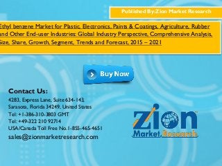 Published By:Zion Market Research
Ethyl benzene Market for Plastic, Electronics, Paints & Coatings, Agriculture, Rubber
and Other End-user Industries: Global Industry Perspective, Comprehensive Analysis,
Size, Share, Growth, Segment, Trends and Forecast, 2015 – 2021
Contact Us:
4283, Express Lane, Suite 634-143,
Sarasota, Florida 34249, United States
Tel: +1-386-310-3803 GMT
Tel: +49-322 210 92714
USA/Canada Toll Free No.1-855-465-4651
sales@zionmarketresearch.com
 