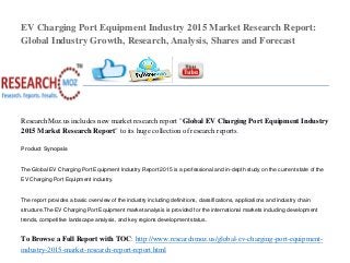 EV Charging Port Equipment Industry 2015 Market Research Report:
Global Industry Growth, Research, Analysis, Shares and Forecast
ResearchMoz.us includes new market research report "Global EV Charging Port Equipment Industry
2015 Market Research Report" to its huge collection of research reports.
Product Synopsis
The Global EV Charging Port Equipment Industry Report 2015 is a professional and in-depth study on the current state of the
EV Charging Port Equipment industry.
The report provides a basic overview of the industry including definitions, classifications, applications and industry chain
structure.The EV Charging Port Equipment market analysis is provided for the international markets including development
trends, competitive landscape analysis, and key regions development status.
To Browse a Full Report with TOC: http://www.researchmoz.us/global-ev-charging-port-equipment-
industry-2015-market-research-report-report.html
 