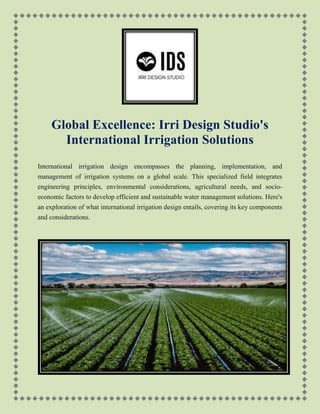 Global Excellence: Irri Design Studio's
International Irrigation Solutions
International irrigation design encompasses the planning, implementation, and
management of irrigation systems on a global scale. This specialized field integrates
engineering principles, environmental considerations, agricultural needs, and socio-
economic factors to develop efficient and sustainable water management solutions. Here's
an exploration of what international irrigation design entails, covering its key components
and considerations.
 