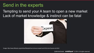 © 2014. All rights reserved.
Send in the experts
Paul Kennedy
Tempting to send your A team to open a new market
Lack of market knowledge & instinct can be fatal
Image: http://www.lifehack.org/articles/lifestyle/how-to-be-an-expert-and-find-one-if-youre-not.html
 