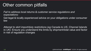 © 2014. All rights reserved.
Other common pitfalls
108
Fail to address local returns & customer service regulations and
expectations:
Get legal & locally experienced advice on your obligations under consumer
law
Attempt to skirt import/duty restrictions (eg Canada to US, Channel Islands
to UK): Ensure you understand the limits by shipment/total value and factor
in risk of regulation changes
 