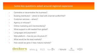 Some key questions asked around regional expansion
• Centralise or decentralise the business?
• Existing distribution – where to deal with channel conflict first?
• Customer services – where?
• Agency or inhouse?
• Online marketing and merchandising?
• What support is still needed from global?
• Languages and payments?
• Web platform – how do you structure it?
• What would be the lead markets?
• How would we grow in less mature markets?
 