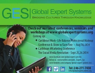 Check out our latest conferences, seminars and
workshops at www.globalexpertsystems.org
www.facebook.com/global.expert.systems
Follow us - www.twitter.com/glob_Expert_Sys
www.linkedin.com/company/global-expert-systems-inc-
Coming up:
CaribbeanWork–Life Balance Professional Makeup
Conference & Show w/Sam Fine – Aug 16, 2K14
Caribbean #Marketing Conference
The Social Media Revolution - Sept 25,26 2K14
Tel: 246-271-7438
info@globalexpertsystems.org
 