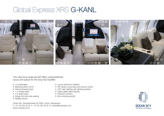 Global Express XRS G-KANL




This ultra-long range aircraft offers unprecedented
luxury and space for the long haul traveller.

•   14 passengers                            •   Luxury washroom facilities
•   Manufactured in 2010                     •   VIP system via armrest and remote control
•   Intercontinental range                   •   LED cabin lighting with lighting assistant
•   1-2 double beds                          •   Upper galley effect lighting
•   4-5 single beds                          •   Personal monitors
•   Single and sofa style seating            •   Non-smoking aircraft
•   Satellite phone

Ocean Sky Stockerstrasse 39 8002 Zurich Switzerland
T: +41 43 344 40 30 F: +41 43 344 40 32 E: charter@oceansky.com
www.oceansky.com
 