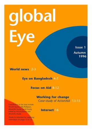 global
Eye                                                             Issue 1
                                                               Autumn
                                                                  1996



 World news 2-3


                   Eye on Bangladesh 4-7


                              Focus on Aid 8-12


                                      Working for change
                                       Case-study of ActionAid 13-15
Contributors to this issue include:
Vincent Bunce, Olly Phillipson,
Alexandra Studd, David Young.
Edited by Vincent Bunce and
                                         Interact 16
Alexandra Studd.

Thanks to ActionAid for supplying
information for pages 13 to 15.
 