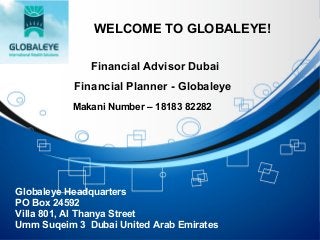WELCOME TO GLOBALEYE!
Financial Advisor Dubai
Financial Planner - Globaleye
Globaleye Headquarters
PO Box 24592
Villa 801, Al Thanya Street
Umm Suqeim 3 Dubai United Arab Emirates
Makani Number – 18183 82282
 