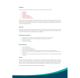 Symptoms 
 
Malaria symptoms are very similar to flu; however you may not suffer from all of them: 
 
 High Fever 
 Headache 
 Vomiting 
 General ill feeling 
 Muscle and joint aches 
 Jaundice / yellow skin tone 
 
Medical attention should be sought immediately if you have any symptoms that could be malaria. Ensure that 
you can get to medical facilities 24 hours a day, and know your options when in developing countries. Bear in 
mind  that  once  malaria  symptoms  strike,  you  will  not  feel  like  travelling  very  far.  Malaria  can  kill  within  48 
hours of developing symptoms. 
 
 

Risk Areas 
 
Mosquitoes have been found all over the world, however not all mosquitos carry malaria. The countries below 
are malaria hot spots, if you are travelling to them, it is necessary to take medicinal precautions. Malaria is one 
of mankind’s oldest known killers, dating back almost 5000 years. 
 
 

What attracts mosquitoes? 
 





Carbon Dioxide ‐ we exhale it when we breathe and also secrete it from our pores. 
Fragrances such as deodorant, soap, shower gel, even cosmetics on the skin 
Body heat and sweat 
Dark Coloured clothing 

 
 

Repel mosquitoes 
 







Cover up after dusk. 
Use a repellent on your skin. 
Close doors and windows at night. 
Avoid lingering near stagnant water, ponds, lakes, and old containers are breeding grounds. 
If you are out after dusk, wear a long‐sleeved shirt, trousers in a closely woven fabric and cover feet 
with socks. 
If you must wear thin clothing, buy a fabric friendly insect repellent, as mosquitoes will bite through 
the fabric. 

 

On Skin 
 
Choose insect repellents with DEET, on any exposed skin ‐ highly effective against all biting insects. Do not put 
your trust in products without DEET, no known natural remedies have been scientifically proven to provide a 
barrier  for  your  skin.  When  visiting  countries  high  in  temperature  or  humidity,  choose  a  repellent  with  50% 
DEET protection, as humidity coupled with sweating will evaporate the repellent and reduce its effectiveness. 
 
Read labels carefully and do not be complacent with re‐application. 
 
 
 
 

 
 

 