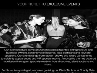 YOUR TICKET TO EXCLUSIVE EVENTS




   Our events feature some of Shanghai’s most talented entrepreneurs and
    business owners, senior level executives, local politicians and keynote
   speakers. Our events range from fashion shows and luxury car launches
to celebrity appearances and VIP sponsor rooms. Among the themes covered
  have been fine cigars, specialty martinis, hors d'oeuvres, silent auctions and
                                     more.

For those less privileged, we are organizing our Black Tie Annual Charity Gala.
 