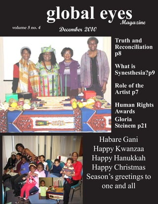 global eyes         Magazine
volume 5 no. 4    December 2010
                                    Truth and
                                    Reconciliation
                                    p8

                                    What is
                                    Synesthesia?p9

                                    Role of the
                                    Artist p7

                                    Human Rights
                                    Awards
                                    Gloria
                                    Steinem p21

                               Habare Gani
                             Happy Kwanzaa
                            Happy Hanukkah
                            Happy Christmas
                           Season’s greetings to
                               one and all
 