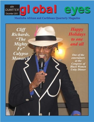 4th
QUARTER
December 2011
                global eyes
         Manitoba African and Caribbean Quarterly Magazine



        Cliff                                     Happy
      Richards,                                  Holidays
        “The                                      to one
       Mighty                                     and all
         Fe”
       Calypso                                      One of the
      Monarch                                      entertainers
                                                      at the
                                                   Congress of
                                                  Black Women
                                                  Unity Dinner
 