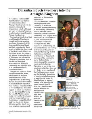 Dinamba inducts two more into the
                    Amaigbo Kingdom
                                     supporters of the Dinamba
Ms Christine Martin and Dr.          organization.
Keith Sandiford are the two          Dr. Keith Sandiford, Emeritus
newest members of the                history professor at the
Amaigbo family created by the        University of Manitoba,
Dinamba Intercultural                (retired) is no stranger to many
Organization which celebrated        in the Winnipeg community.
ten years of bringing Winnipeg       He was honoured for his
people together to celebrate the     continuing contribution to the
Annual Yam Festival.                 community. Mrs. Jacquie Phills
  This thanksgiving festival that    introduced Dr. Sandiford with
is celebrated in Nigeria was         a Coles Notes version Dr.
brought and being sustained          Sandiford’s voluminous
largely on the strength of Dr.       accomplishments. She
Joseph and Christine Nnadi           focussed on his humanity. Dr.
and their entire family. Each        Sandiford she said is a walking Christine Martin dancing with her
year it is held in the church hall   enclyopedia of the game of                    husband
of the Holy Family Church on         cricket and a lifelong student.
Archibald Street. For many it        He has made significant
has become an annual renewal         contributions to the cultural
of friendship and celebration.       resources of the community
Dinamba helps to shed light in       and to the knowledge of
the obscure corners of               history through his academic
achievers in the Winnipeg            papers and scholarship.
community and highlight them         According to her, he has been
in an effort to add to our           winning scholarships since age
collective resource.                 11. Today he is a member of
  This year the light was shone      the Caribbean seniors group
on Christine Martin, MBA,            and the Barbados Association
who has broken down an               of Manitoba including others.
important barrier in the             In accepting the award Dr.           Dr. Keith Sandiford and Mrs.
corporate world by becoming                                                       Sandiford
                                     Sandiford said he was very
the first black Vice President at    pleased to be accepting the                  Christine Forbes the
Manitoba Public Corporation.         award but that his wife                     fabulous MC. She
Mrs. Martin, a wife and mother                                                   entertained the audi-
                                     deserved a special reward                   ence with some
of two children said it was the      because whatever he                         interesting tidbits or
support of family and mentors        accomplished                                facts about Yams.
she had that helped her along        could not have
the way. Ms Martin is a role         been done
model for what hard work can         without her.
help you to accomplish. Ms           After the
Martin acknowledged that lady        formalities the
luck was also in her favour.         honorees
Christine and her family have        opened the
been long time members and           dance floor.                     The Play “Yams from heaven” is
                                                                        performed annually at the Igbo Yam
                                                                        Festival.
Global Eyes Magazine December 2009
10
 