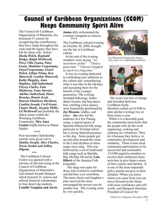 Council of Caribbean Organizations (CCOM)
         Keeps Community Spirit Alive
The Council for Caribbean         James ably orchestrated the
Organization of Manitoba, Inc.    evening’s program as emcees.
honoured 31 seniors by                   ****
recognizing the contributions     The Caribbean cultural evening
they have made throughout the     on October 30, 2009, brought
years and the legacy they have    out the fun in Caribbean
left for those who follow:        culture.
Sheila Welch, Reginald              At the end of the evening        Joy Bissoon bringing the anancy
Hodge, Ralph McDowell,            members were saying “we            story alive to a captivated audience
Percy Villa Fauna, Patsy          need more of this” “Ï had a
Grant, Madeline Coopsammy,        great time” “I haven’t laughed
Lloyd Coopsammy, Lionel           as much in a long time.”
Welch, Lillian Prima, Ken           It was an evening dedicated
Manswell, Cynthia Manswell,       to celebrating new additions to
Kathy Huggins, Joan               the culture and remembering
Hopkins, Jeff Sutherland,         what it was like in the old days
Fitzroy Clarke, Eula              and recreating them for the
Matheson, Esme Stewart,           benefit of the younger                            circle dance
Adeline Sutherland, Diane         generation. The evening
Dwarka, Dennis Scott,             included folksongs, limbo-           The event was free of charge
Deacon Gladstone Davidson,        dance lessons, hip hop dance       and included delicious
Cynthia Joseph, Cecil Grant,      less, retelling a brer anancy      Caribbean foods.
Casper Shade, Jacquie Phills;     story beautifully performed by     Members called on CCOM to
Lil McDowell and probably the     Joy Bissoon, riddles, and          plan similar evenings two or
oldest senior within the          jokes. Joy also led the            three times a year.
Winnipeg Caribbean                audience in a few Parang             While it is a desirable goal,
Community, Mrs. Iona              songs, a special genre of          the community must know that
Gaskin fondly known as Mama       Spanish influenced folk songs      the people who do the work
Gaskin.                           particular to Trinidad which       organizing, cooking and
             ****                 has a strong Spanish presence      cleaning are volunteers. They
Post-secondary Scholarship        to this day. Some people got       do it because they believe in
awards were given out to          up and salsa around the room       community development and
Tamika Joseph, Alice Charles,     to the Latin rhythms as these      solidarity. These events need
Tessie Jordan and Jellisa         songs were sung. This was          community participation to be
Pilgrim.                          followed by a set of traditional   successful and sustainable.
           ***                    folk songs such as Matilda,         CCOM urged its members to
 The Caribbean Cultural           Day Oh Day Oh led by Lola          involve their childrenin these
Centre was packed with a          Hibert of the Jamaica Folk         activities to give them a sense
mixture of old and young at the   Ensemble.                          of their culture and identity. It
Council of Caribbean                  The stage was open for         is one of the most important
Organization of Manitoba’s        those who wished to contribute     gifts a parent can give to their
2nd Annual Awards Banquet         and did they ever contribute.      children.“When you know
which honored 31 seniors and      The more cheers and laughter a     where you came from you can
offered financial scholarships    joke received the more             move forward in the future
to four deserving students.       encouraged the person was do       with more confidence and self-
Camille Vaughan and Alexis        another one. The evening went      worth, said Margaret Strachan,
                                  by very quickly.                   President of Council for
                                                                       Global Eyes Magazine December 2009
                                                                                                       11
 