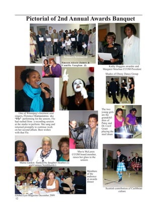 Pictorial of 2nd Annual Awards Banquet




                                           Seniors honoured
                                         Em c e es A l e x i s J a m e s &
                                         C a m i l l e Va u g han (l)                  Kathy Huggins awardee and
                                                                                   Margaret Strachan CCOM President
                                                                                     Shades of Ebony Dance Group




                                                                                  The two
    One of Winnipeg’s foremost soul                                               young girls
singers, Florence Oramasionwu aka                                                 are the
“Flo” performing for the seniors. Flo                                             grandchil-
had rushed from a recording session                                               dren of
at the studio to perform. She sang and                                            Patsy and
returned promptly to continue work                                                Dr. Cecil
on her second album. Best wishes                                                  Grant
with that Flo.                                                                    playing the
                                                                                  steel drum




                                                          Mavis McLaren
                                                     CCOM board member,
                                                     raises her glass to the
                                                             seniors
    Mama Gaskin flanked by daughter Heather (l)
          and Carmen Nembhard(r)

                                                                      Members
                                                                      of the
                                                                      audience
                                                                      at awards
                                                                      dinner

                                                                                     Scottish contribution of Caribbean
                                                                                                 culture
Global Eyes Magazine December 2009
12
 