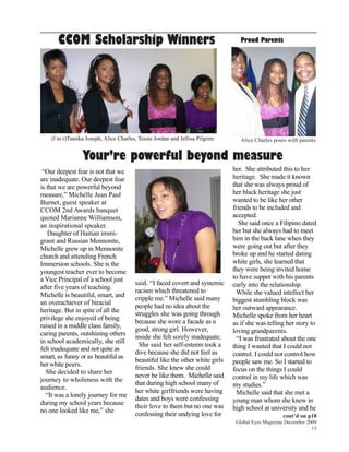 CCOM Scholarship Winners                                                    Proud Parents




    (l to r)Tamika Joseph, Alice Charles, Tessie Jordan and Jellisa Pilgrim       Alice Charles poses with parents


                 Your’re powerful beyond measure
 “Our deepest fear is not that we                                              her. She attributed this to her
are inadequate. Our deepest fear                                               heritage. She made it known
is that we are powerful beyond                                                 that she was always proud of
measure,” Michelle Jean Paul                                                   her black heritage she just
Burnet, guest speaker at                                                       wanted to be like her other
CCOM 2nd Awards banquet                                                        friends to be included and
quoted Marianne Williamson,                                                    accepted.
an inspirational speaker.                                                         She said once a Filipino dated
   Daughter of Haitian immi-                                                   her but she always had to meet
grant and Russian Mennonite,                                                   him in the back lane when they
Michelle grew up in Mennonite                                                  were going out but after they
church and attending French                                                    broke up and he started dating
Immersion schools. She is the                                                  white girls, she learned that
youngest teacher ever to become                                                they were being invited home
a Vice Principal of a school just                                              to have supper with his parents
                                        said. “I faced covert and systemic     early into the relationship.
after five years of teaching.           racism which threatened to               While she valued intellect her
Michelle is beautiful, smart, and
                                        cripple me.” Michelle said many        biggest stumbling block was
an overachiever of biracial             people had no idea about the           her outward appearance.
heritage. But in spite of all the
                                        struggles she was going through        Michelle spoke from her heart
privilege she enjoyed of being
                                        because she wore a facade as a         as if she was telling her story to
raised in a middle class family,
                                        good, strong girl. However,            loving grandparents.
caring parents, outshining others
                                        inside she felt sorely inadequate.       “I was frustrated about the one
in school academically, she still
                                          She said her self-esteem took a      thing I wanted that I could not
felt inadequate and not quite as
                                        dive because she did not feel as       control. I could not control how
smart, as funny or as beautiful as
                                        beautiful like the other white girls   people saw me. So I started to
her white peers.
                                        friends. She knew she could            focus on the things I could
   She decided to share her
                                        never be like them. Michelle said      control in my life which was
journey to wholeness with the
                                        that during high school many of        my studies.”
audience.
                                        her white girlfriends were having        Michelle said that she met a
  “It was a lonely journey for me       dates and boys were confessing         young man whom she knew in
during my school years because
                                        their love to them but no one was      high school at university and he
no one looked like me,” she             confessing their undying love for                           cont’d on p18
                                                                                Global Eyes Magazine December 2009
                                                                                                                13
 