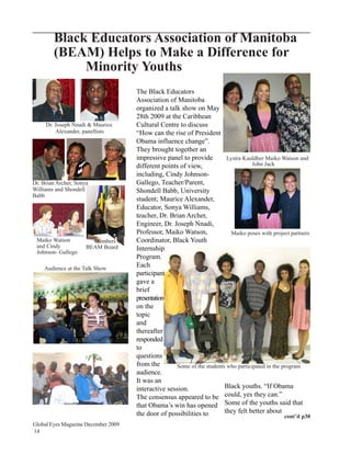 Black Educators Association of Manitoba
        (BEAM) Helps to Make a Difference for
             Minority Youths
                                     The Black Educators
                                     Association of Manitoba
                                     organized a talk show on May
                                     28th 2009 at the Caribbean
     Dr. Joseph Nnadi & Maurice      Cultural Centre to discuss
         Alexander, panellists       “How can the rise of President
                                     Obama influence change”.
                                     They brought together an
                                     impressive panel to provide          Lystra Kauldher Maiko Watson and
                                     different points of view,                       John Jack
                                     including, Cindy Johnson-
Dr. Brian Archer, Sonya              Gallego, Teacher/Parent,
Williams and Shondell                Shondell Babb, University
Babb
                                     student; Maurice Alexander,
                                     Educator, Sonya Williams,
                                     teacher, Dr. Brian Archer,
                                     Engineer, Dr. Joseph Nnadi,
                                     Professor, Maiko Watson,               Maiko poses with project partners
 Maiko Watson           Members of   Coordinator, Black Youth
 and Cindy            BEAM Board     Internship
 Johnson- Gallego
                                     Program.
    Audience at the Talk Show
                                     Each
                                     participant
                                     gave a
                                     brief
                                     presentation
                                     on the
                                     topic
                                     and
                                     thereafter
                                     responded
                                     to
                                     questions
                                     from the        Some of the students who participated in the program
                                     audience.
                                     It was an
                                     interactive session.                Black youths. “If Obama
                                     The consensus appeared to be could, yes they can.”
                                     that Obama’s win has opened Some of the youths said that
                                     the door of possibilities to        they felt better about
                                                                                                   cont’d p30
Global Eyes Magazine December 2009
14
 