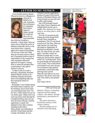 LETTER TO MY NEPHEW                                             Indian Dance - Amy Sahai (r)
                                                                               First Nations - Meryle Green(l)
                                         America is slowly regaining its
   In my humble opinion, Barack
                                         position of respect following the
Obama has shown a willingness to
                                         election of President Obama; who
                    advocate in
                                         I must remind you, has only been
                    behalf of not
                                         in office eight months.
                    only Americans,
                                           One of the principal reasons
                    but world peace.
                                         why Julius Caesar, Napoleon and
                    It is important
                                         Adolph Hitler lost the wars is
                    that America
                                         simple: They deployed too many
                    regain it’s
                                         troop in too many places’ at the      Phillipine -Rosie &
                    respect around                                                    Gloria
                                         same time.
                    the world and
                                           Now the US messed up with
                    above all; we
                                         Chiang Kai Chek during WW2
                    must remember
                                         leaving China vulnerable to
that while the President is
                                         communism. The US was forced
primarily a ‘figure head’, there are
                                         to pull out of Viet Nam. There are
many areas in which he can be of
                                         signs that the US would have
influence politically; but he or she
                                         succeeded in Afghanistan; IF
must always have a majority
                                         Bush had not decided to invade
approvals in terms of lawmaking.
                                         Iraq. Too many forces, too many                            Jairo Viafara -
I’m not sure of this; but I think                                                                  Columbia
                                         places. And that’s what I see.
there are not many areas in which
                                         Whenever people that I’ve met
the US president (which is that of
                                         during my travels tried to speak ill
representative of the country) has
                                         of the US; I’d tell them this: There
total command without the
                                         are good people and bad people in
approval of Congress. Among
                                         every society. That would end the       Josh,
those in which the president does                                             Chinese Kungfu
                                         conversation every time; because                         Dr. Jon
set precedence is the right to                                                                    Gerrard
                                         I’m not hired to make political                          Liberal Party
declare or end war.
                                         commentary. I got hired to play                          Leader
  In other words, he or she is
                                         and sing music; period.
basically a figurehead. President
                                         Hope this may help you in your
Barack Obama’s positions are
                                         decisions. My advice; read, read,
definitely bringing adversaries
                                         read. Your mind is your greatest
back to the bargaining table and
                                         asset.
thus raising the esteem of                                                    Congo Line at Unity Dinner
                                         June Pepper Harris
America.
  Remember, I was in Qatar during
the World Trade Conference and
                                                     CBW cont’d from p16
the bombing; and everyone there
was traumatized; there were ‘No-         Nations, Chinese, Columbian,                            Norma &
fly’ laws. I didn’t think I’d ever see   Nigerian and East Indian              Jennifer          Rhonda
my family again. Thank God I was         cultures, who shared through          CBW Arts          Dickens
receiving notices daily through the      performance, presentation or          Festival
Canadian Embassy and even one            songs.                                          Cynthia
from the Prime Minister. I had the          The menu selected re-                        Manswell
opportunity to speak with                flected the cuisines of the                     (l)
                                         various cultures.                               Dr. Beryle
dignitaries from other countries,                                                        Jones and
including South Africa.                     The proceeding was in-                       Mr. Jim
Many people were beginning to            formative and interesting.                      Ogunnoiki
hold the United States and later                                                         (r)
Canada with disdain. So now,
                                                                                 Global Eyes Magazine December 2009
                                                                                                                 17
 